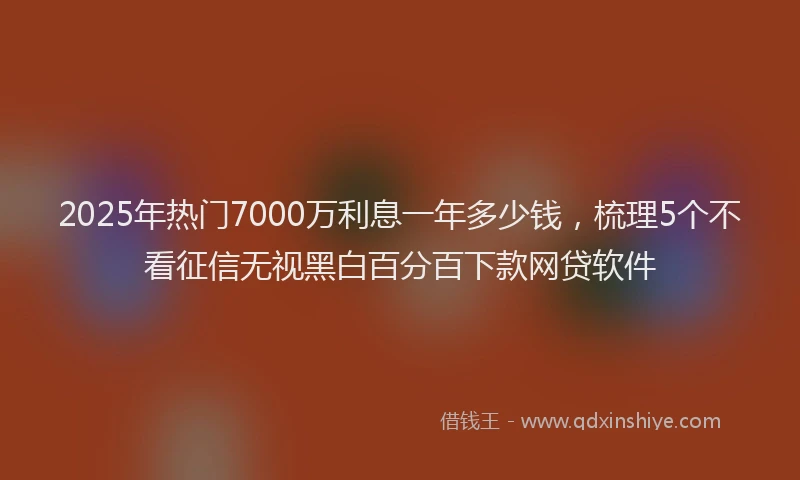 2025年热门7000万利息一年多少钱，梳理5个不看征信无视黑白百分百下款网贷软件