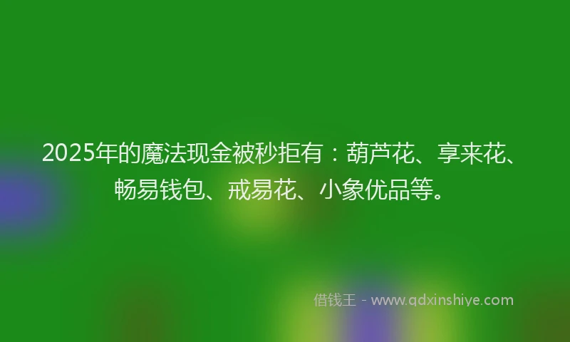 2025年的魔法现金被秒拒有：葫芦花、享来花、畅易钱包、戒易花、小象优品等。