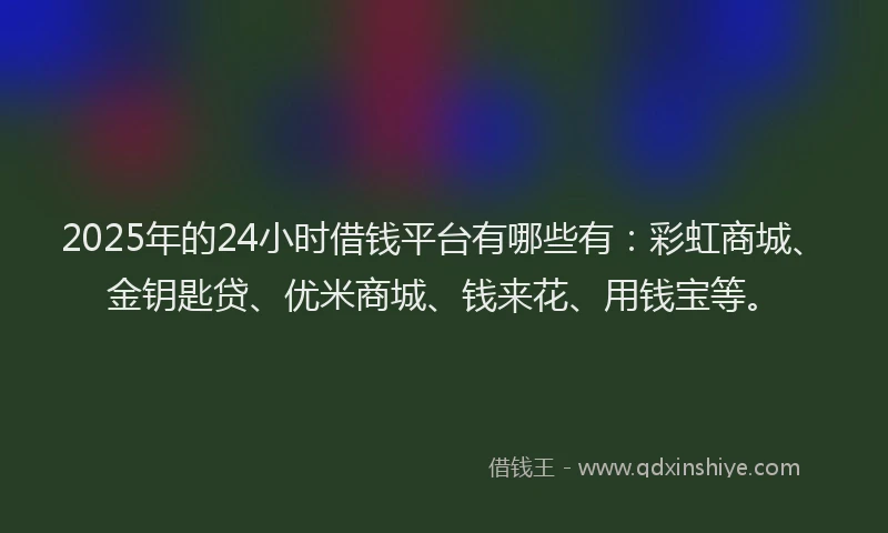 2025年的24小时借钱平台有哪些有：彩虹商城、金钥匙贷、优米商城、钱来花、用钱宝等。