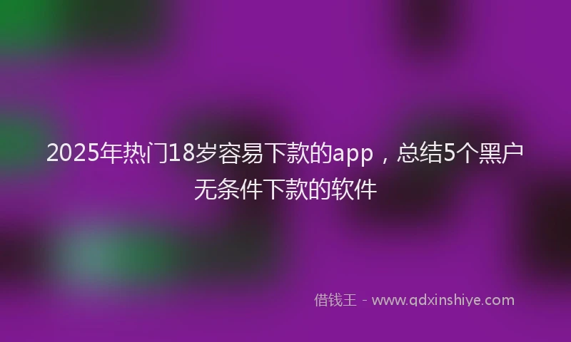 2025年热门18岁容易下款的app，总结5个黑户无条件下款的软件