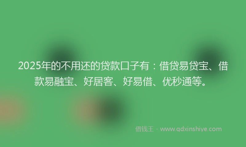 2025年的不用还的贷款口子有：借贷易贷宝、借款易融宝、好居客、好易借、优秒通等。