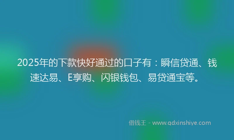 2025年的下款快好通过的口子有：瞬信贷通、钱速达易、E享购、闪银钱包、易贷通宝等。