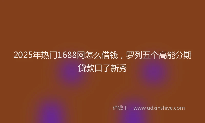 2025年热门1688网怎么借钱，罗列五个高能分期贷款口子新秀