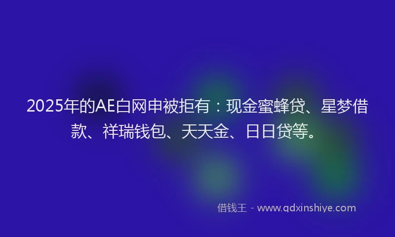 2025年的AE白网申被拒有：现金蜜蜂贷、星梦借款、祥瑞钱包、天天金、日日贷等。