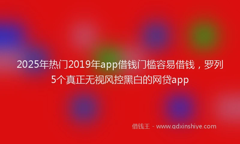 2025年热门2019年app借钱门槛容易借钱，罗列5个真正无视风控黑白的网贷app