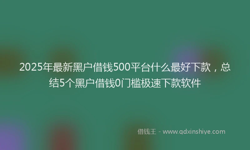 2025年最新黑户借钱500平台什么最好下款，总结5个黑户借钱0门槛极速下款软件