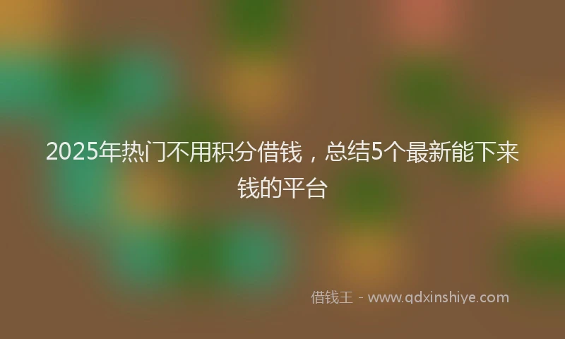 2025年热门不用积分借钱，总结5个最新能下来钱的平台