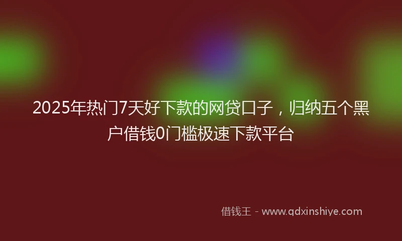 2025年热门7天好下款的网贷口子，归纳五个黑户借钱0门槛极速下款平台
