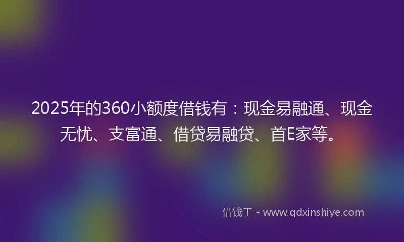 2025年的360小额度借钱有：现金易融通、现金无忧、支富通、借贷易融贷、首E家等。