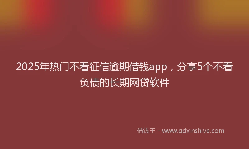 2025年热门不看征信逾期借钱app，分享5个不看负债的长期网贷软件
