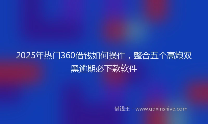 2025年热门360借钱如何操作，整合五个高炮双黑逾期必下款软件