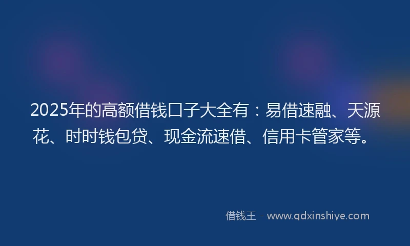 2025年的高额借钱口子大全有：易借速融、天源花、时时钱包贷、现金流速借、信用卡管家等。