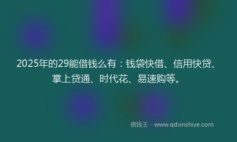 2025年的29能借钱么有：钱袋快借、信用快贷、掌上贷通、时代花、易速购等。