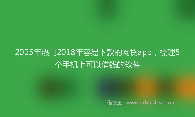 2025年热门2018年容易下款的网贷app，梳理5个手机上可以借钱的软件