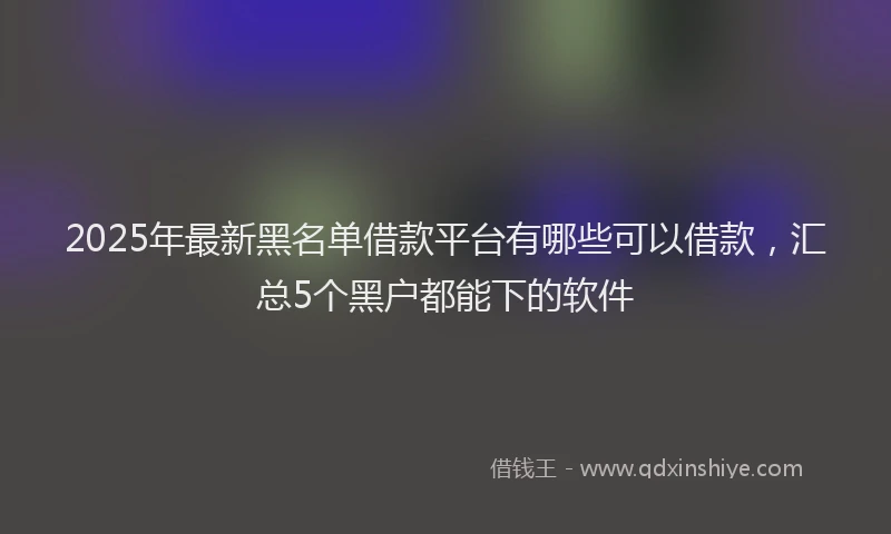 2025年最新黑名单借款平台有哪些可以借款，汇总5个黑户都能下的软件