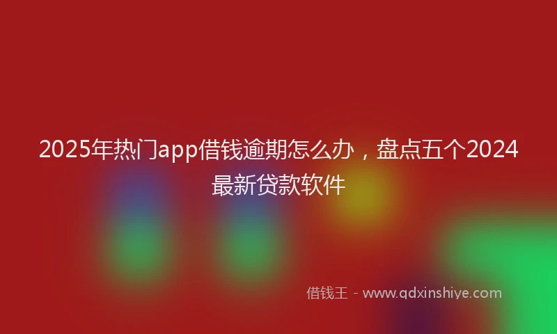 2025年热门app借钱逾期怎么办，盘点五个2024最新贷款软件