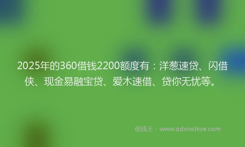 2025年的360借钱2200额度有：洋葱速贷、闪借侠、现金易融宝贷、爱木速借、贷你无忧等。