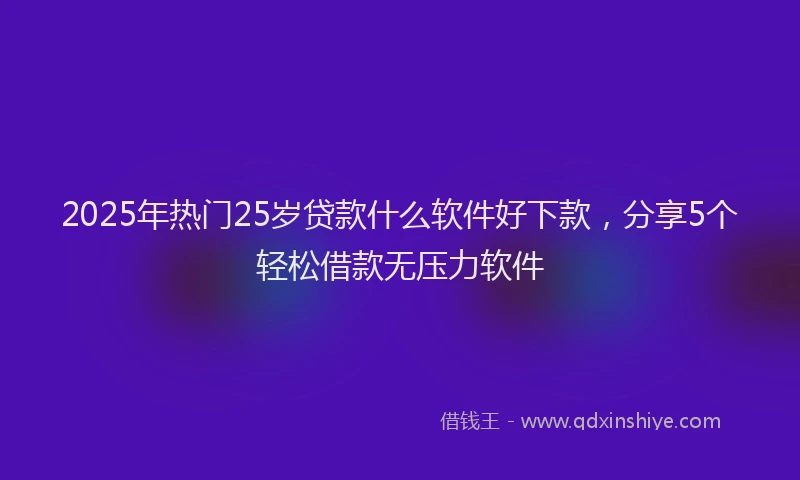 2025年热门25岁贷款什么软件好下款，分享5个轻松借款无压力软件