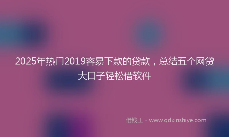 2025年热门2019容易下款的贷款，总结五个网贷大口子轻松借软件