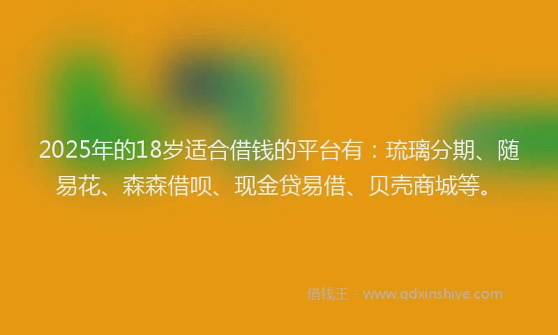 2025年的18岁适合借钱的平台有：琉璃分期、随易花、森森借呗、现金贷易借、贝壳商城等。