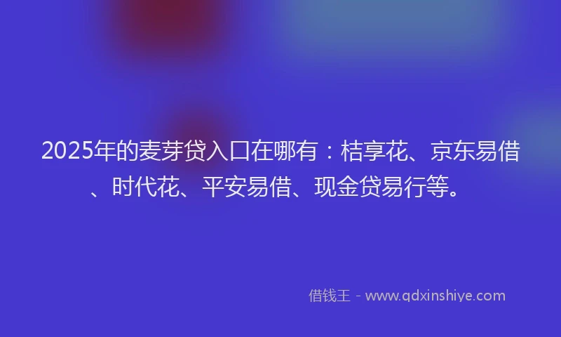 2025年的麦芽贷入口在哪有：桔享花、京东易借、时代花、平安易借、现金贷易行等。