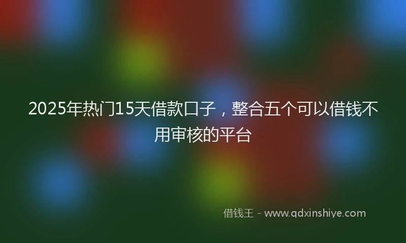 2025年热门15天借款口子，整合五个可以借钱不用审核的平台