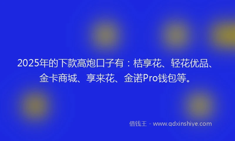 2025年的下款高炮口子有：桔享花、轻花优品、金卡商城、享来花、金诺Pro钱包等。