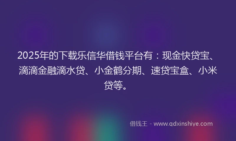 2025年的下载乐信华借钱平台有：现金快贷宝、滴滴金融滴水贷、小金鹤分期、速贷宝盒、小米贷等。