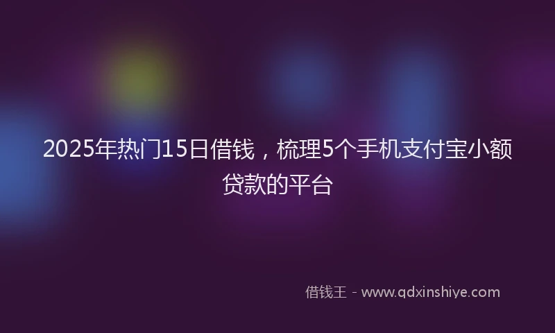 2025年热门15日借钱，梳理5个手机支付宝小额贷款的平台
