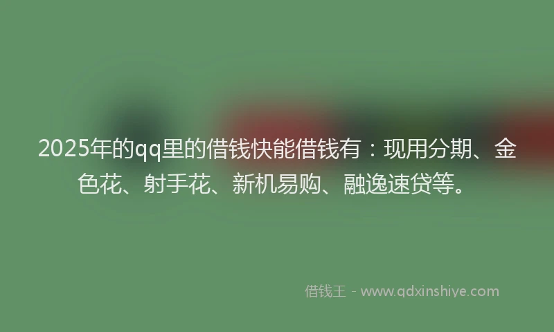 2025年的qq里的借钱快能借钱有：现用分期、金色花、射手花、新机易购、融逸速贷等。