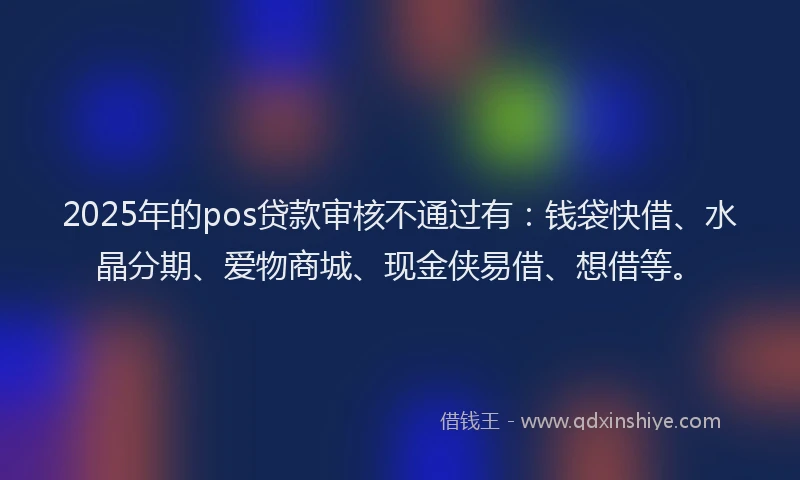 2025年的pos贷款审核不通过有：钱袋快借、水晶分期、爱物商城、现金侠易借、想借等。
