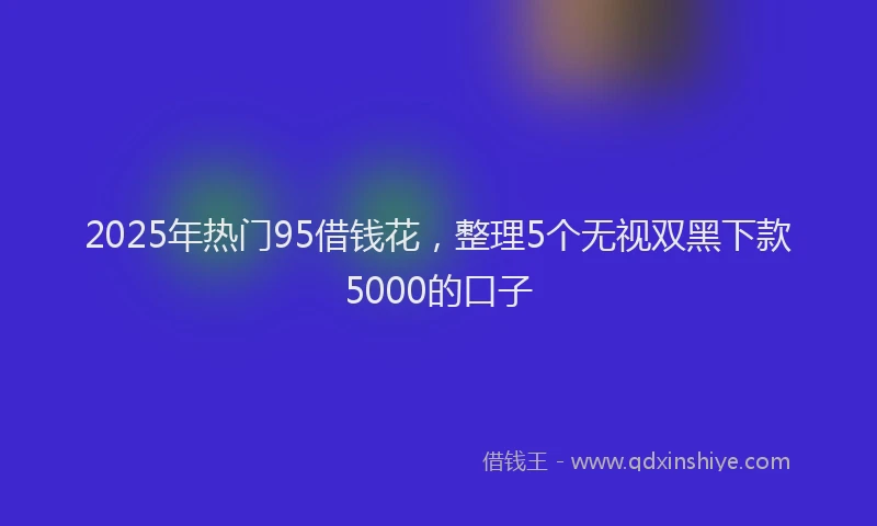 2025年热门95借钱花，整理5个无视双黑下款5000的口子