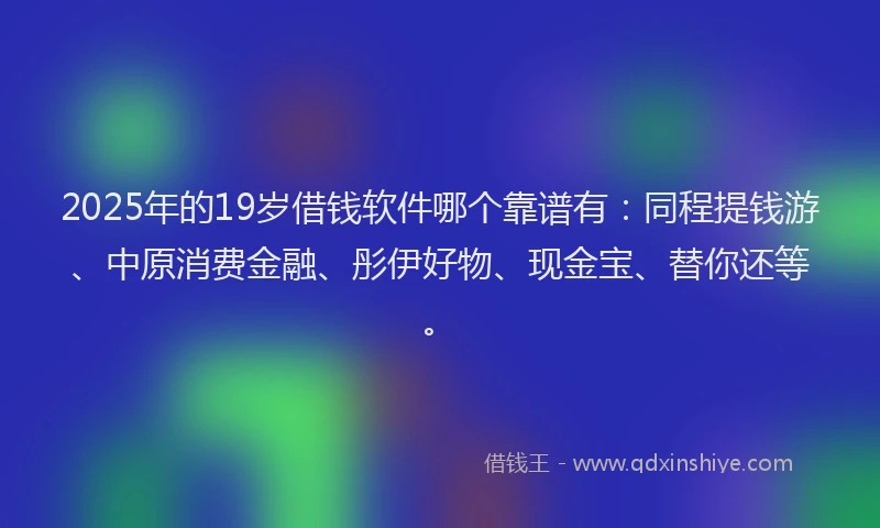 2025年的19岁借钱软件哪个靠谱有：同程提钱游、中原消费金融、彤伊好物、现金宝、替你还等。