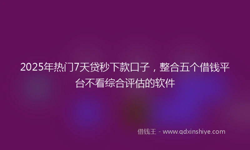 2025年热门7天贷秒下款口子，整合五个借钱平台不看综合评估的软件