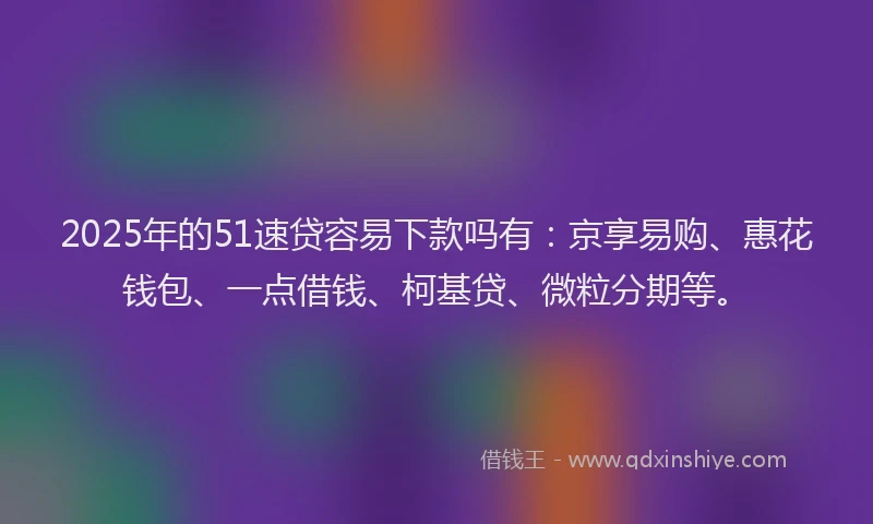2025年的51速贷容易下款吗有：京享易购、惠花钱包、一点借钱、柯基贷、微粒分期等。