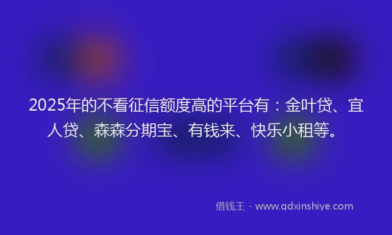 2025年的不看征信额度高的平台有：金叶贷、宜人贷、森森分期宝、有钱来、快乐小租等。