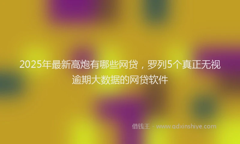 2025年最新高炮有哪些网贷，罗列5个真正无视逾期大数据的网贷软件