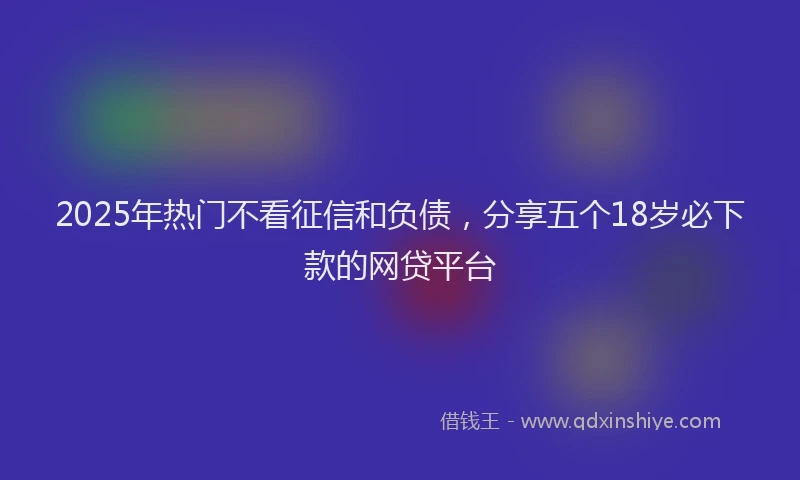 2025年热门不看征信和负债，分享五个18岁必下款的网贷平台