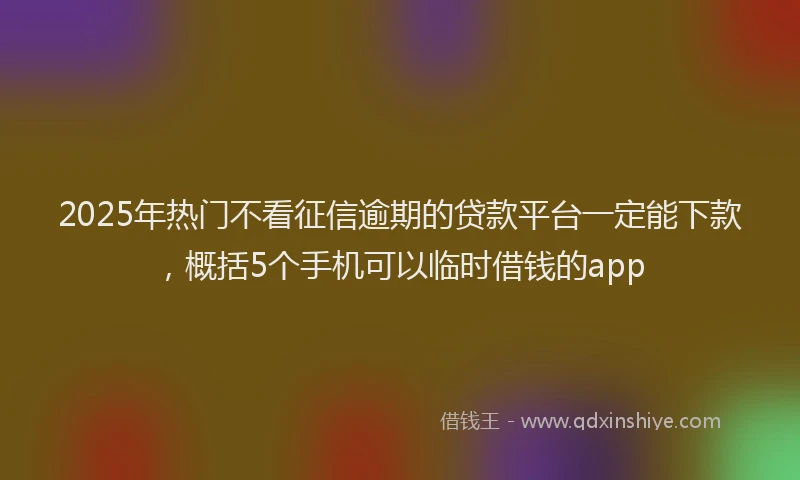 2025年热门不看征信逾期的贷款平台一定能下款，概括5个手机可以临时借钱的app