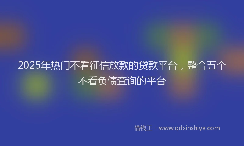 2025年热门不看征信放款的贷款平台，整合五个不看负债查询的平台