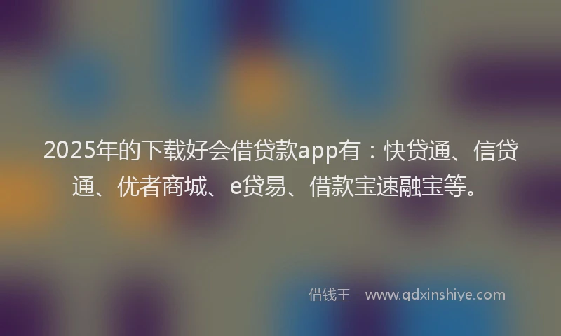 2025年的下载好会借贷款app有：快贷通、信贷通、优者商城、e贷易、借款宝速融宝等。
