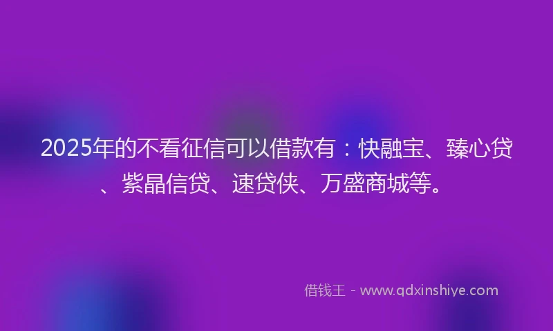 2025年的不看征信可以借款有：快融宝、臻心贷、紫晶信贷、速贷侠、万盛商城等。
