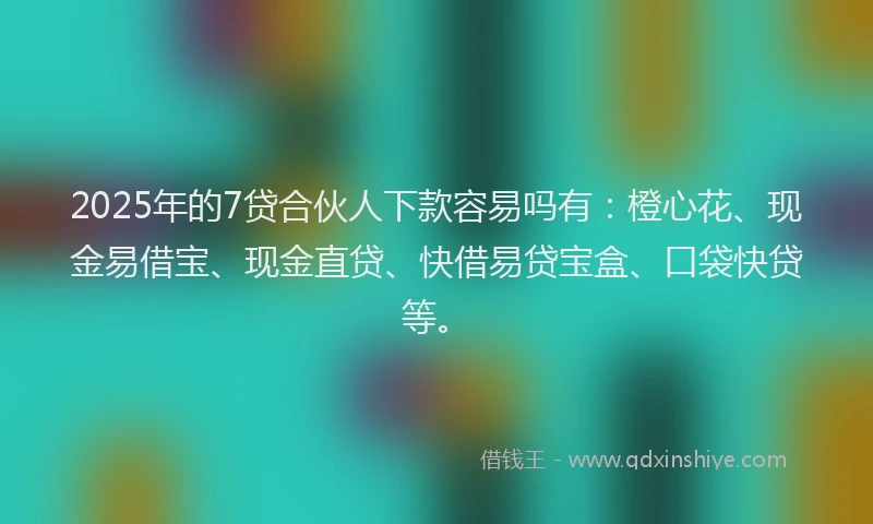 2025年的7贷合伙人下款容易吗有:橙心花、现金易借宝、现金直贷、快借易贷宝盒、口袋快贷等。
