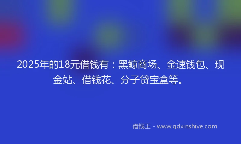 2025年的18元借钱有：黑鲸商场、金速钱包、现金站、借钱花、分子贷宝盒等。