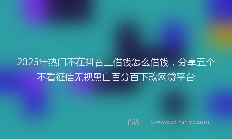 2025年热门不在抖音上借钱怎么借钱，分享五个不看征信无视黑白百分百下款网贷平台