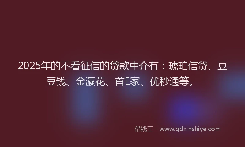 2025年的不看征信的贷款中介有:琥珀信贷、豆豆钱、金瀛花、首E家、优秒通等。