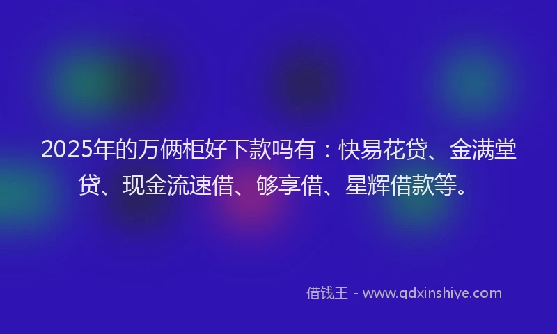 2025年的万俩柜好下款吗有：快易花贷、金满堂贷、现金流速借、够享借、星辉借款等。