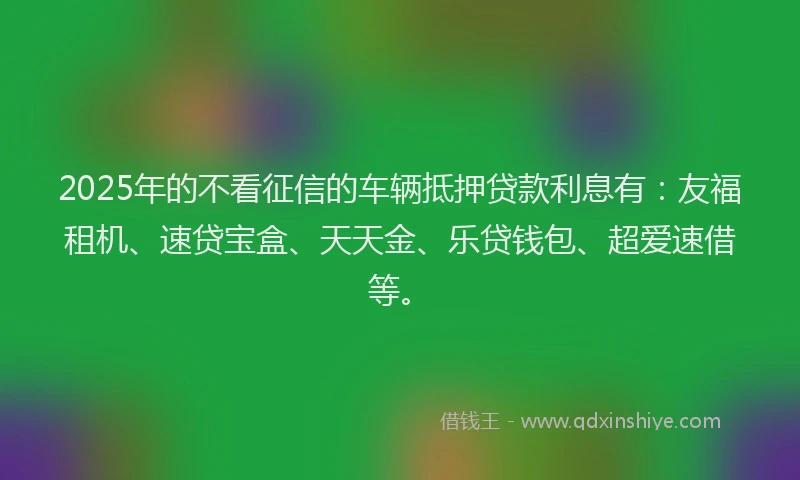 2025年的不看征信的车辆抵押贷款利息有:友福租机、速贷宝盒、天天金、乐贷钱包、超爱速借等。