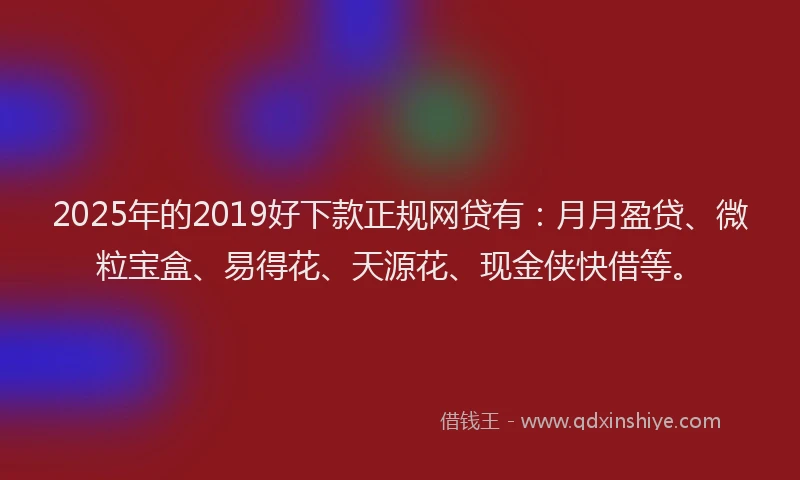 2025年的2019好下款正规网贷有：月月盈贷、微粒宝盒、易得花、天源花、现金侠快借等。