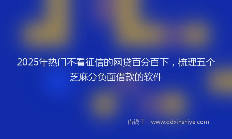 2025年热门不看征信的网贷百分百下，梳理五个芝麻分负面借款的软件